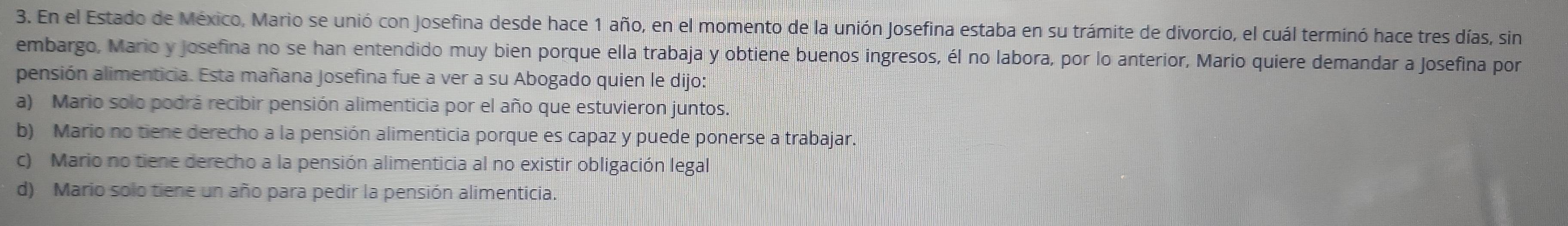 En el Estado de México, Mario se unió con Josefina desde hace 1 año, en el momento de la unión Josefina estaba en su trámite de divorcio, el cuál terminó hace tres días, sin
embargo, Mario y josefina no se han entendido muy bien porque ella trabaja y obtiene buenos ingresos, él no labora, por lo anterior, Mario quiere demandar a Josefina por
pensión alimenticia. Esta mañana Josefina fue a ver a su Abogado quien le dijo:
a) Mario solo podrá recibir pensión alimenticia por el año que estuvieron juntos.
b) Mario no tiene derecho a la pensión alimenticia porque es capaz y puede ponerse a trabajar.
c) Mario no tiene derecho a la pensión alimenticia al no existir obligación legal
d) Mario solo tiene un año para pedir la pensión alimenticia.