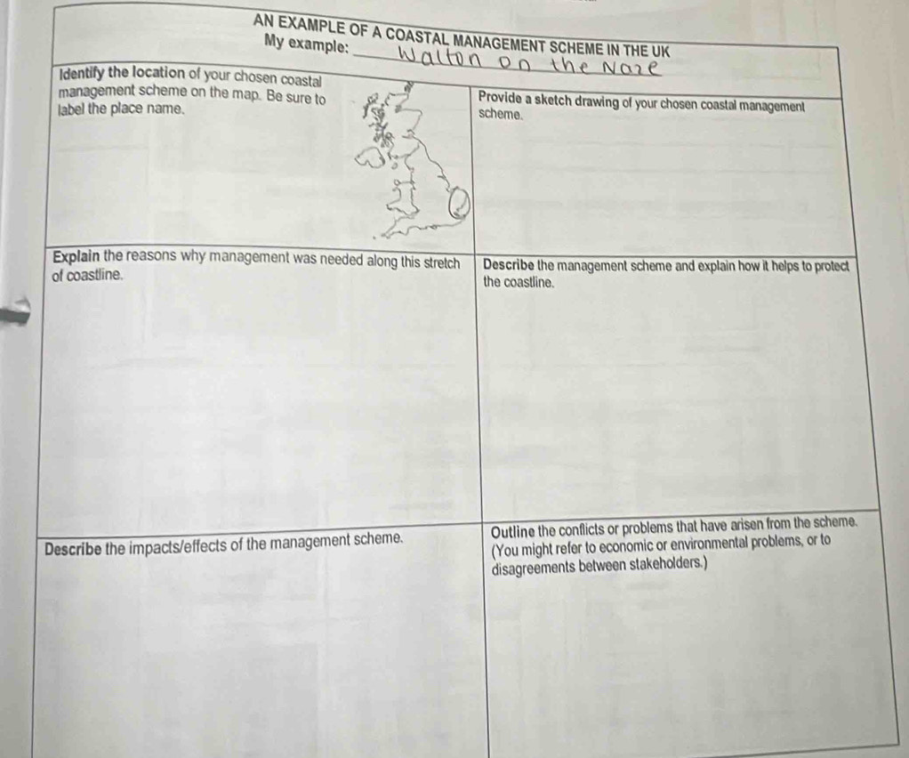 AN EXAMPLE OF A COASTAL MANAGEMENT SCHEME IN THE UK 
_ 
My example: 
Identify the location of your chosen coastal 
management scheme on the map. Be sure to Provide a sketch drawing of your chosen coastal management 
label the place name. scheme. 
Explain the reasons why management was needed along this stretch Describe the management scheme and explain how it helps to protect 
of coastline. the coastline. 
Describe the impacts/effects of the management scheme. Outline the conflicts or problems that have arisen from the scheme. 
(You might refer to economic or environmental problems, or to 
disagreements between stakeholders.)