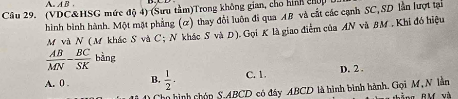 AB. D.
Câu 29. (VDC&HSG mức độ 4) (Sưu tầm)Trong không gian, cho hình chợp 
hình bình hành. Một mặt phẳng (α) thay đổi luôn đi qua AB và cắt các cạnh SC, SD lần lượt tại
M và N (M khác S và C; N khác S và D). Gọi K là giao điểm của AN và BM. Khi đó hiệu
 AB/MN - BC/SK  bằng
A. 0.
B.  1/2 .
C. 1. D. 2.
họ hình chóp S. ABCD có đáy ABCD là hình bình hành. Gọi M, N lần
b ằng BM và