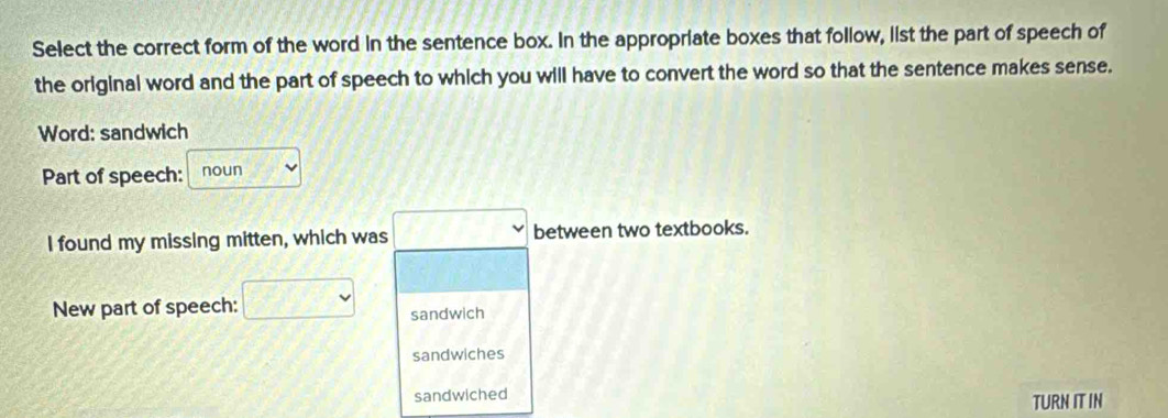 Select the correct form of the word in the sentence box. In the appropriate boxes that follow, list the part of speech of 
the original word and the part of speech to which you will have to convert the word so that the sentence makes sense. 
Word: sandwich 
Part of speech: noun 
I found my missing mitten, which was □ between two textbooks. 
New part of speech: □ sandwich 
sandwiches 
sandwiched 
TURN ITIN