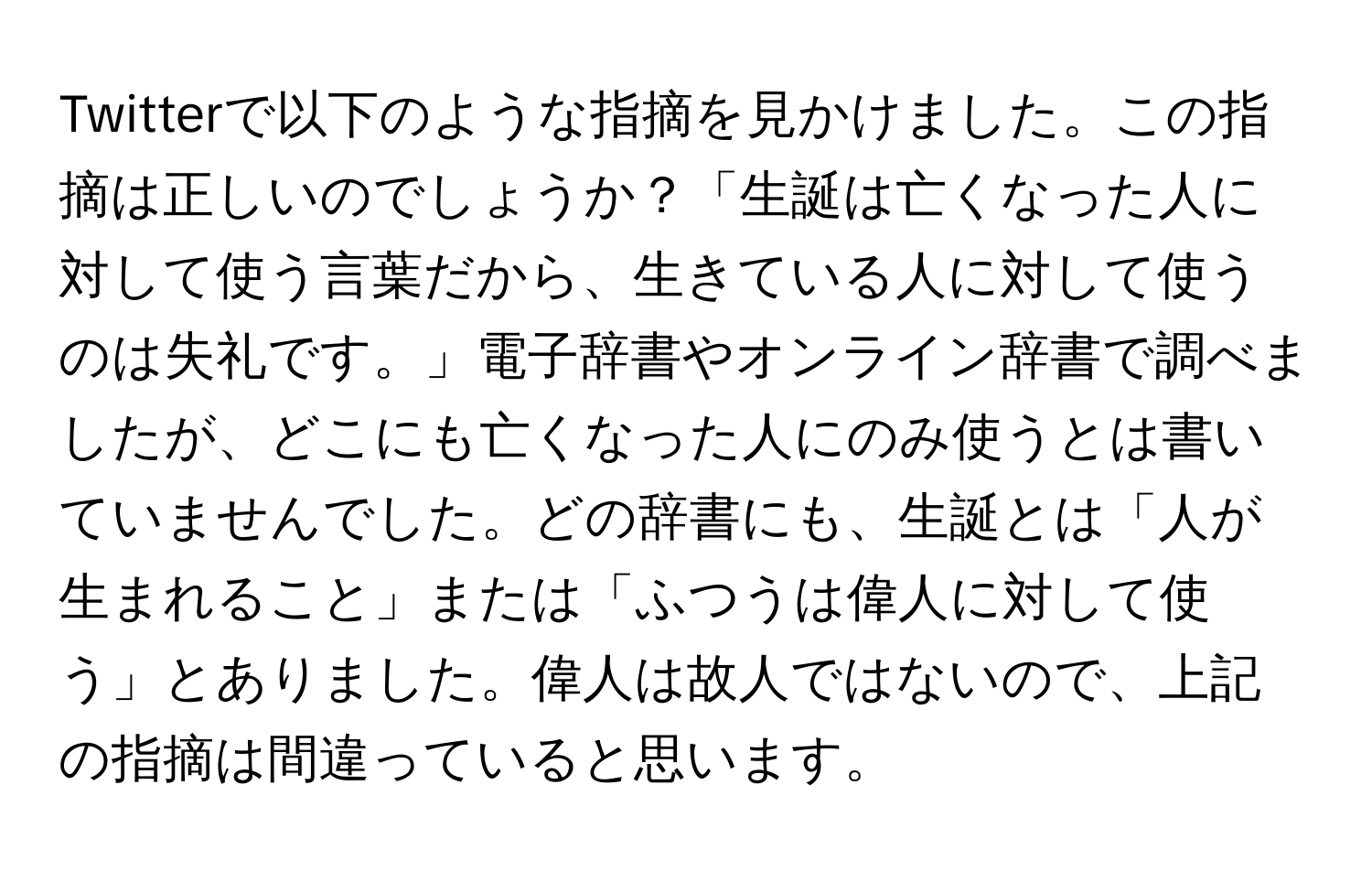 Twitterで以下のような指摘を見かけました。この指摘は正しいのでしょうか？「生誕は亡くなった人に対して使う言葉だから、生きている人に対して使うのは失礼です。」電子辞書やオンライン辞書で調べましたが、どこにも亡くなった人にのみ使うとは書いていませんでした。どの辞書にも、生誕とは「人が生まれること」または「ふつうは偉人に対して使う」とありました。偉人は故人ではないので、上記の指摘は間違っていると思います。