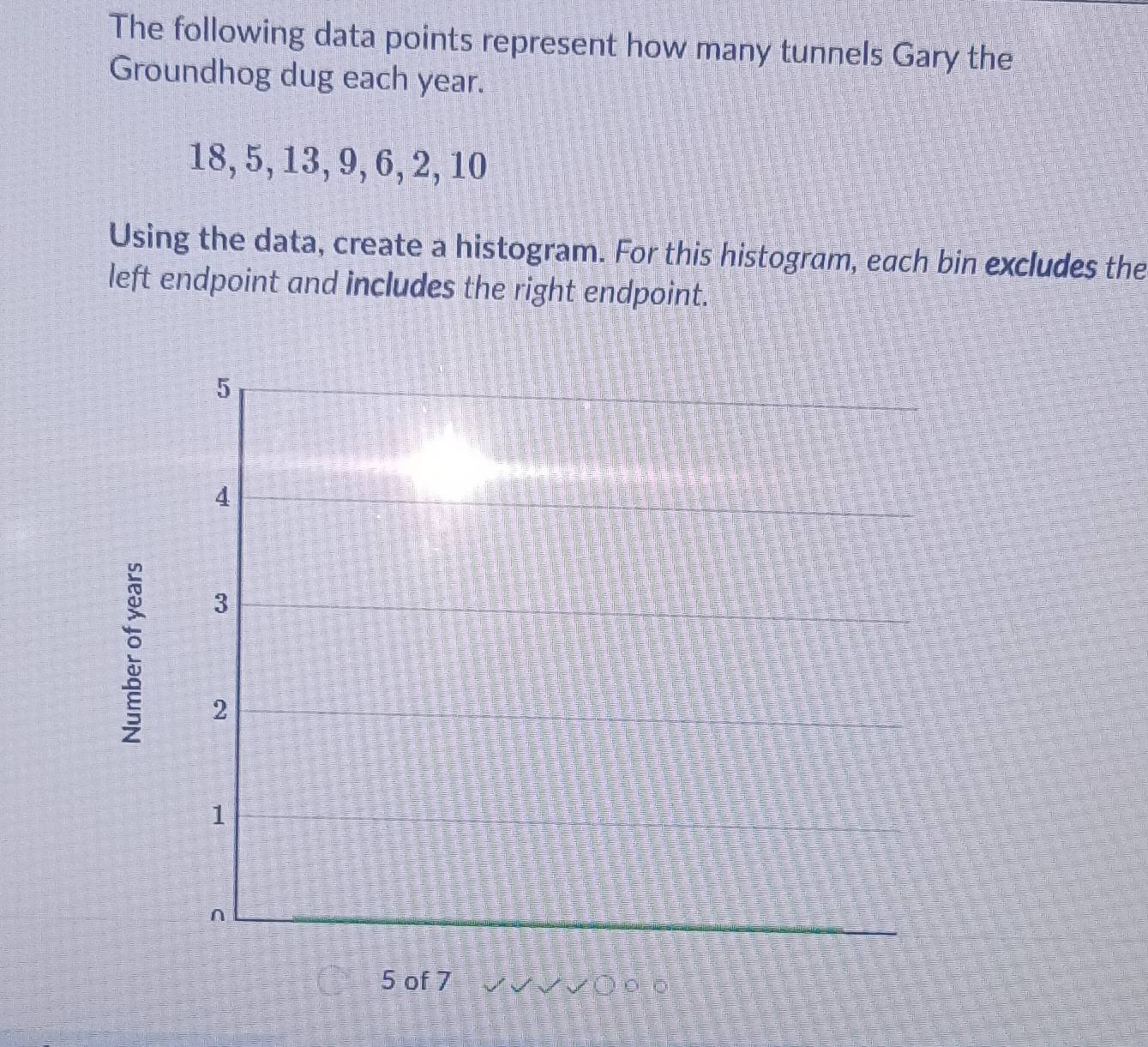 The following data points represent how many tunnels Gary the 
Groundhog dug each year.
18, 5, 13, 9, 6, 2, 10
Using the data, create a histogram. For this histogram, each bin excludes the 
left endpoint and includes the right endpoint. 
e
5 of 7 0○ ο ο