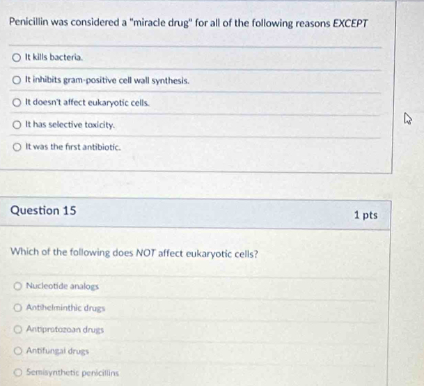 Penicillin was considered a "miracle drug" for all of the following reasons EXCEPT
It kills bacteria.
It inhibits gram-positive cell wall synthesis.
It doesn't affect eukaryotic cells.
It has selective toxicity.
It was the first antibiotic.
Question 15 1 pts
Which of the following does NOT affect eukaryotic cells?
Nucleotide analogs
Antihelminthic drugs
Antiprotozoan drugs
Antifungal drugs
Semisynthetic penicillins