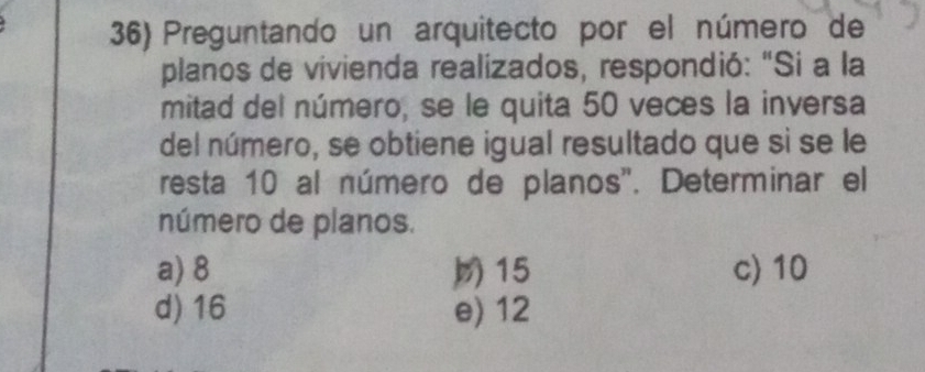 Preguntando un arquitecto por el número de
planos de vivienda realizados, respondió: "Si a la
mitad del número, se le quita 50 veces la inversa
del número, se obtiene igual resultado que sì se le
resta 10 al número de planos'. Determinar el
número de planos.
a) 8 15 c) 10
d) 16 e) 12