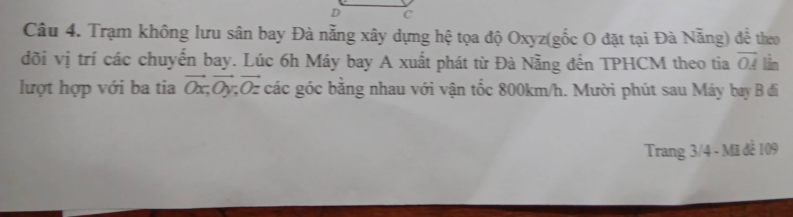 Trạm không lưu sân bay Đà nẵng xây dựng hệ tọa độ Oxyz (gốc O đặt tại Đà Nẵng) đề theo 
đõi vị trí các chuyến bay. Lúc 6h Máy bay A xuất phát từ Đà Nẵng đến TPHCM theo tia overline OA lǜn 
lượt hợp với ba tia vector Ox, vector Oy, vector Oz các góc bằng nhau với vận tốc 800km/h. Mười phút sau Máy bay B đi 
Trang 3/4 - Mã đề 109