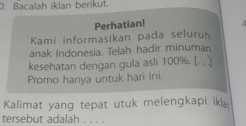 Bacalah iklan berikut. 
Perhatian! a 
Kami informasikan pada seluruh 
anak Indonesia. Telah hadir minuman 
kesehatan dengan gula asli 100%. [. . ] 
Promo hanya untuk hari ini. 
Kalimat yang tepat utuk melengkapi iklan 
tersebut adalah . . . .