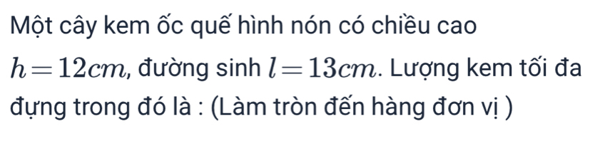 Một cây kem ốc quế hình nón có chiều cao
h=12cm , đường sinh l=13cm. Lượng kem tối đa 
đựng trong đó là : (Làm tròn đến hàng đơn vị )