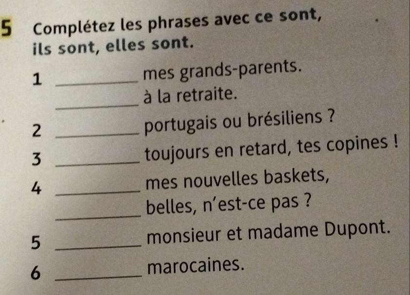 Complétez les phrases avec ce sont, 
ils sont, elles sont. 
_1 
mes grands-parents. 
_ 
à la retraite. 
_2 
portugais ou brésiliens ? 
_3 
toujours en retard, tes copines ! 
4 _mes nouvelles baskets, 
_ 
belles, n'est-ce pas ? 
5 _monsieur et madame Dupont. 
6 _marocaines.