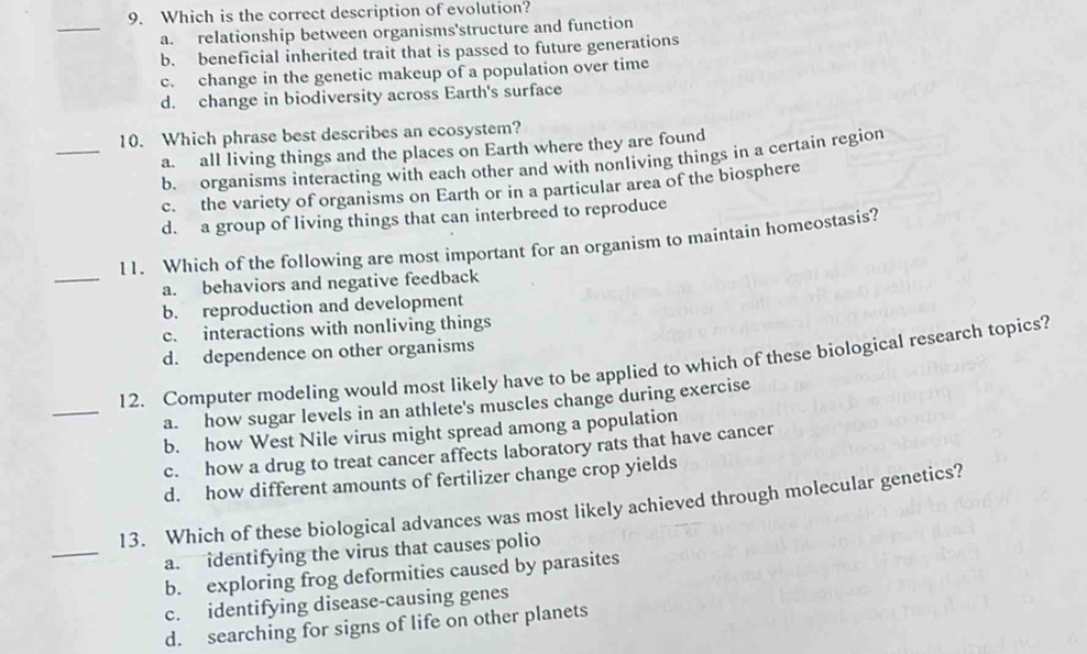 Which is the correct description of evolution?
_
a. relationship between organisms'structure and function
b. beneficial inherited trait that is passed to future generations
c. change in the genetic makeup of a population over time
d. change in biodiversity across Earth's surface
_
10. Which phrase best describes an ecosystem?
a. all living things and the places on Earth where they are found
b. organisms interacting with each other and with nonliving things in a certain region
c. the variety of organisms on Earth or in a particular area of the biosphere
d. a group of living things that can interbreed to reproduce
_
11. Which of the following are most important for an organism to maintain homeostasis?
a. behaviors and negative feedback
b. reproduction and development
c. interactions with nonliving things
d. dependence on other organisms
_
12. Computer modeling would most likely have to be applied to which of these biological research topics?
a. how sugar levels in an athlete's muscles change during exercise
b. how West Nile virus might spread among a population
c. how a drug to treat cancer affects laboratory rats that have cancer
d. how different amounts of fertilizer change crop yields
_
13. Which of these biological advances was most likely achieved through molecular genetics?
a. identifying the virus that causes polio
b. exploring frog deformities caused by parasites
c. identifying disease-causing genes
d. searching for signs of life on other planets