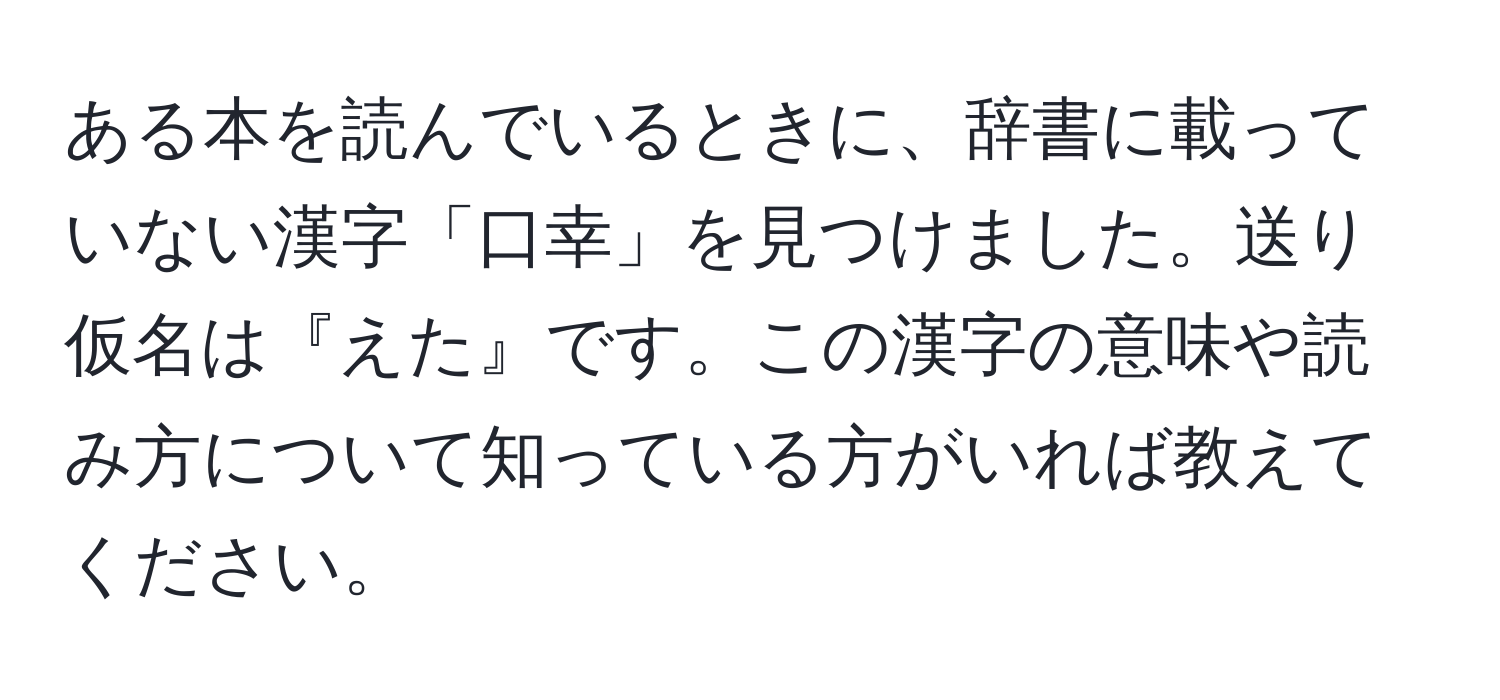 ある本を読んでいるときに、辞書に載っていない漢字「口幸」を見つけました。送り仮名は『えた』です。この漢字の意味や読み方について知っている方がいれば教えてください。