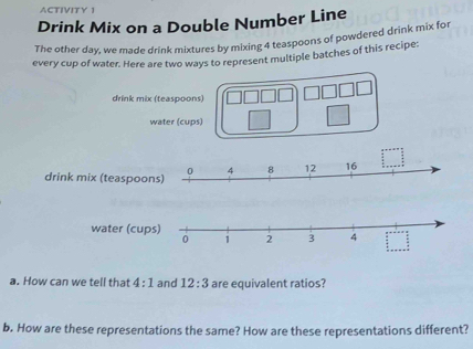 ACTIVITY 1 
Drink Mix on a Double Number Line 
The other day, we made drink mixtures by mixing 4 teaspoons of powdered drink mix for 
every cup of water. Here are two ways to represent multiple batches of this recipe: 
drink mix (teaspoons) 
water (cups) 
drink mix (teaspoon 
water (cu 
a. How can we tell that 4:1 and 12:3 are equivalent ratios? 
b. How are these representations the same? How are these representations different?