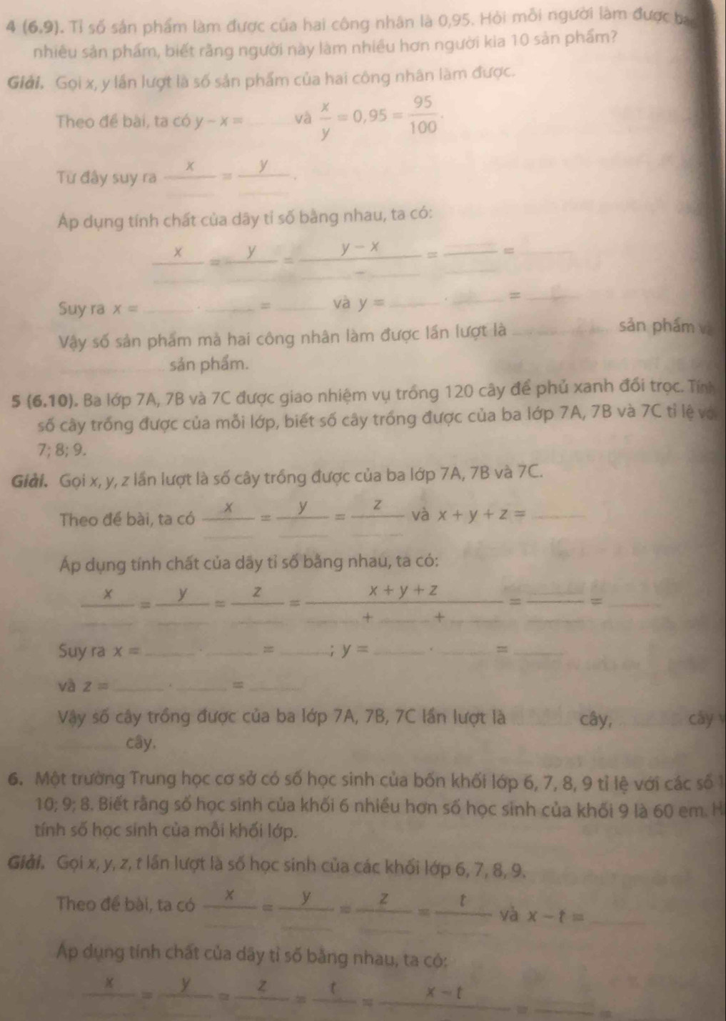 4 (6,9). Tỉ số sản phẩm làm được của hai công nhân là 0,95. Hòi mỗi người làm được bac
nhiêu sản phẩm, biết rằng người này làm nhiều hơn người kia 10 sản phẩm?
Giải. Gọi x, y lần lượt là số sản phẩm của hai công nhân làm được.
Theo để bài, ta có y-x= và  x/y =0,95= 95/100 .
Từ đây suy ra  x/□  = y/□  .
Ap dụng tính chất của dây tỉ số bằng nhau, ta có:
_ x=frac y= (y-x)/- =frac _ _ = _
và y= _._
_
Suy ra x= ___sản phám và
Vậy số sản phẩm mà hai công nhân làm được lần lượt là_
_sản phẩm.
5 (6.10). Ba lớp 7A, 7B và 7C được giao nhiệm vụ trồng 120 cây để phủ xanh đổi trọc. Tính
số cây trống được của mỗi lớp, biết số cây trống được của ba lớp 7A, 7B và 7C tỉ lệ vớ
7;8;9.
Giải. Gọi x, y, z lần lượt là số cây trồng được của ba lớp 7A, 7B và 7C.
Theo đề bài, ta có frac x_ =frac y_ =frac z_  và x+y+z= _
Áp dụng tính chất của dãy tỉ số bằng nhau, ta có:
frac x_ =frac y_ =frac z_ =frac x+y+z_ +_ =frac _ _ = _
Suy ra x= __= _; y= _
__
và z= _._ _
Vậy số cây trồng được của ba lớp 7A, 7B, 7C lần lượt là _cây, _cáy v
_cây,
6. Một trường Trung học cơ sở có số học sinh của bốn khối lớp 6, 7, 8, 9 tỉ lệ với các số 1
10;9; 8. Biết rằng số học sinh của khối 6 nhiều hơn số học sinh của khối 9 là 60 em. H
tính số học sinh của mồi khối lớp.
Giải. Gọi x, y, z, t lần lượt là số học sinh của các khối lớp 6, 7, 8, 9.
Theo đề bài, ta có _ x=frac = y/... =frac z= t/...  và x-t= _
Ap dụng tính chất của dây tỉ số bằng nhau, ta có:
_ x=frac y=frac z=frac t=_ x-t