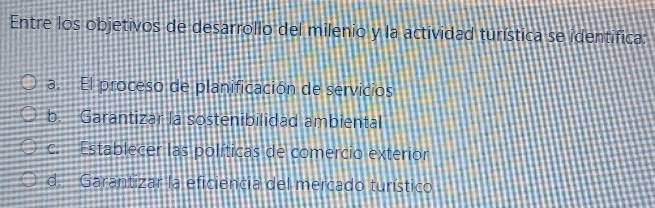 Entre los objetivos de desarrollo del milenio y la actividad turística se identifica:
a. El proceso de planificación de servicios
b. Garantizar la sostenibilidad ambiental
c. Establecer las políticas de comercio exterior
d. Garantizar la eficiencia del mercado turístico