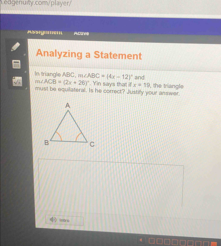 Assignment Active 
Analyzing a Statement 
In triangle ABC, m∠ ABC=(4x-12)^circ  and
sqrt(x) m∠ ACB=(2x+26)^circ . Yin says that if x=19 , the triangle 
must be equilateral. Is he correct? Justify your answer. 
Intro 
q