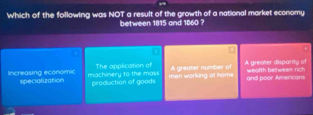 Which of the following was NOT a result of the growth of a national market economy
between 1815 and 1860 ?
The application of A greater number of A greater disparity of
Increasing economic machinery to the mass men working at home and poor Americans wealth between rich 
specialization production of goods