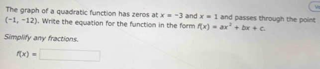 Ve 
The graph of a quadratic function has zeros at x=-3 and x=1 and passes through the point
(-1,-12). Write the equation for the function in the form f(x)=ax^2+bx+c. 
Simplify any fractions.
f(x)=□