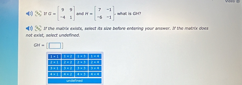 Vídeo ©
If G=beginbmatrix 9&9 -4&1endbmatrix and H=beginbmatrix 7&-1 -6&-1endbmatrix , what is GH?
If the matrix exists, select its size before entering your answer. If the matrix does
not exist, select undefined.
GH= [□ ]