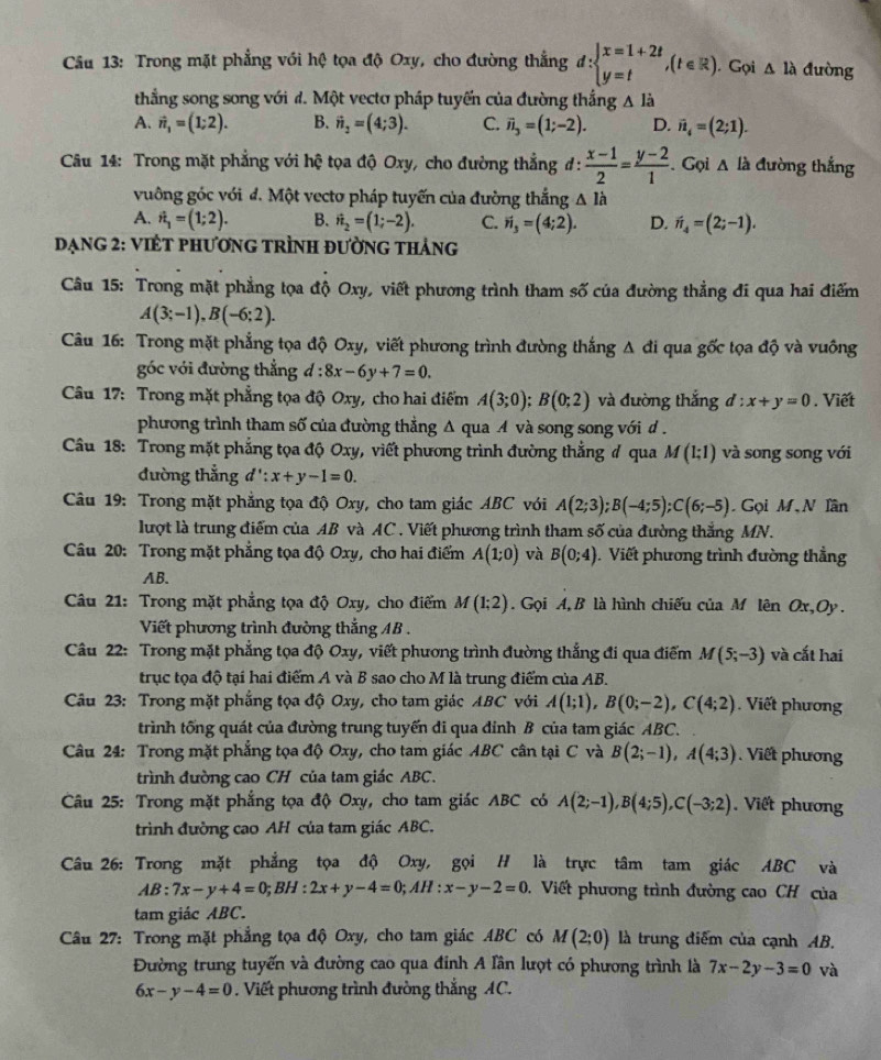 Trong mặt phẳng với hệ tọa độ Oxy, cho đường thắng d:beginarrayl x=1+2t y=tendarray. ,(t∈ R).. Gọi △ la đường
thẳng song song với d. Một vectơ pháp tuyến của đường thắng A là
A. vector n_1=(1;2). B. vector n_2=(4;3). C. vector n_3=(1;-2). D. vector n_i=(2;1).
Câu 14: Trong mặt phẳng với hệ tọa độ Oxy, cho đường thẳng đ:  (x-1)/2 = (y-2)/1 . Gọi △ li đường thắng
vuông góc với đ. Một vecto pháp tuyến của đường thắng △ Ih
A. hat n_1=(1;2). B. hat n_2=(1;-2). C. vector n_3=(4;2). D. vector n_4=(2;-1).
DạnG 2: VIÊT pHươnG tRÌnH đườnG tHảng
Câu 15: Trong mặt phẳng tọa độ Oxy, viết phương trình tham số của đường thẳng đi qua hai điểm
A(3;-1),B(-6;2).
Câu 16: Trong mặt phẳng tọa độ Oxy, viết phương trình đường thắng A đi qua gốc tọa độ và vuông
góc với đường thẳng d:8x-6y+7=0.
Câu 17: Trong mặt phẳng tọa độ Oxy, cho hai điểm A(3;0);B(0;2) và đường thắng d:x+y=0. Viết
phương trình tham số của đường thẳng Δ qua A và song song với d .
* Câu 18: Trong mặt phẳng tọa độ Oxy, viết phương trình đường thẳng # qua M(1;1) và song song với
đường thẳng d':x+y-1=0.
Câu 19: Trong mặt phẳng tọa độ Oxy, cho tam giác ABC với A(2;3);B(-4;5);C(6;-5). Gọi M、N lần
lượt là trung điểm của AB và AC . Viết phương trình tham số của đường thắng MN.
Câu 20: Trong mặt phẳng tọa độ Oxy, cho hai điểm A(1;0) và B(0;4).  Viết phương trình đường thẳng
AB.
Câu 21: Trong mặt phẳng tọa độ Oxy, cho điểm M(1;2). Gọi A, B là hình chiếu của M lên Ox,Oy.
Viết phương trình đường thắng AB .
Câu 22: Trong mặt phẳng tọa độ Oxy, viết phương trình đường thắng đi qua điểm M(5;-3) và cắt hai
trục tọa độ tại hai điểm A và B sao cho M là trung điểm của AB.
Câu 23: Trong mặt phẳng tọa độ Oxy, cho tam giác ABC với A(1;1),B(0;-2),C(4;2). Viết phương
trình tống quát của đường trung tuyến đi qua đỉnh B của tam giác ABC.
Câu 24: Trong mặt phẳng tọa độ Oxy, cho tam giác ABC cân tại C và B(2;-1),A(4;3). Viết phương
trình đường cao CH của tam giác ABC.
Câu 25: Trong mặt phẳng tọa độ Oxy, cho tam giác ABC có A(2;-1),B(4;5),C(-3;2). Viết phương
trình đường cao AH của tam giác ABC.
Câu 26: Trong mặt phẳng tọa độ Oxy, gọi H là trực tâm tam giác ABC và
AB:7x-y+4=0;BH:2x+y-4=0;AH:x-y-2=0 D.  Viết phương trình đường cao CH của
tam giác ABC.
Câu 27: Trong mặt phẳng tọa độ Oxy, cho tam giác ABC có M(2;0) là trung điểm của cạnh AB.
Đường trung tuyến và đường cao qua đinh A lần lượt có phương trình là 7x-2y-3=0 và
6x-y-4=0 Viết phương trình đường thắng AC.