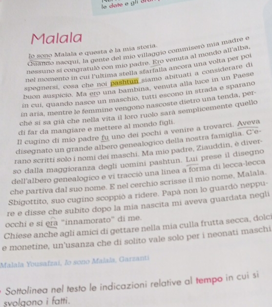 le date e gli 31u
Malala
lo sono Malala e questa è la mia storia.
Quando nacqui, la gente del mío villaggio commiserò mía madre e
nessuno sí congratulò con mío padre. Ero venuta al mondo all'alba,
nel momento in cuí l'ultima stella sfarfalla ancora una volta per poi
spegnersi, cosa che noi pashtun siamo abituati a considerare di
buon auspicio. Ma ero una bambina, venuta alla luce in un Paese
in cuí, quando nasce un maschio, tuttí escono in strada e sparano
in aría, mentre le femmine vengono nascoste dietro una tenda, per-
ché si sa già che nella vita il loro ruolo sarà semplicemente quello
di far da mangiare e mettere al mondo figli.
Il cugino di mio padre fu uno dei pochi a venire a trovarci. Aveva
disegnato un grande albero genealogico della nostra famiglia. C'e-
rano scritti solo i nomi dei maschi. Ma mio padre, Ziauddin, è diver-
so dalla maggioranza degli uomini pashtun. Lui prese il disegno
dell'albero genealogico e vi tracciò una linea a forma di lecca-lecca
che partiva dal suo nome. E nel cerchio scrisse il mio nome, Malala.
Sbigottito, suo cugino scoppiò a ridere. Papà non lo guardò neppu-
re e disse che subito dopo la mia nascita mi aveva guardata negli
occhi e si era “innamorato” di me.
Chiese anche agli amici di gettare nella mia culla frutta secca, dolci
e monetine, un’usanza che di solito vale solo per i neonati maschi
Malala Yousafzaí, Io sono Malala, Garzantí
Sottolinea nel testo le indicazioni relative al tempo in cui si
svolgono i fatti.