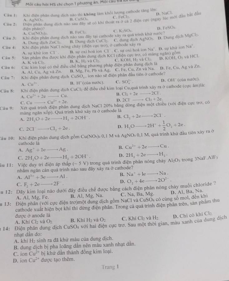 Mỗi câu hội HS chỉ chọn 1 phương án. Môi câu trX lời 
Câu 1: Khi điện phân dung dịch nào thì không làm khối lượng cathode tăng lên:
D. NaCl.
A. AgNO_3 B. CuSO₄ C. FeCl_2
Câu 2: Điện phân dung dịch nào sau đây sẽ có khi thoát rị 2 điện cực (ngay lúc mới đầu bắt đầu
điện phân)?
A. Cu(NO_3)_2 B. FeCl_2 C. D. Fc SO
Câu 3: Khi điện phân dung dịch nào sau đây tại cathođe xây ra quá trình khứ nước? K_2SO_4.
A. Dung dịch ∠ nC B. Dung dịch CuCl₂. C. dung dịch AgNO_3 D. Dung dịch MgCl_2.
Câu 4: Khi điện phân NaCl nóng chảy (điện cực trơ), ở cathode xây ra
A. sự khử ion C1^- B. sự oxi hoà ion Cl^-.C sự oxi hoá ion Na^+
Câu 5: Sản phẩm thu được khi điện phân dung dịch KCl (điện cực trợ, có màng ngăn) gồm . D. sự khử ion Na^+.
A. K và Cl₂. B. K.H_2vaCl_2. C. KOH,H_2 và Cl_2. D. KOH,O_2 vá l IC1
Câu 6: Các kim loại có thể điều chế bằng phương pháp điện phân dung dịch là
A. Al, u.Ag và Zn. B. Mg, Fe, Pb và Ag. C. Fe, Cu, Zn và Na. D. Fe, Cu, Ag và Zn.
Câu 7: Khi điện phân dung dịch CuSO_4 , ion nào sẽ điện phân đầu tiên ở cathode?
A. Cu^(2+). B. H^+ (của nước). C. SO_4^((2-). D. OH' (của nước).
Câu 8: Khi điện phân dung dịch CuCl_2) đề điều chế kim loại Cu,quá trình xảy ra ở cathode (cực âm)là:
A. Cu^(2+)+2e Cu. B. Cl_2+2e +2C1
C. Cu Cu^(2+)+2e. D. 2Cl Cl_2+2e.
Câu 9: Xét quá trình điện phân dung dịch NaCl 20% bằng dòng điện một chiều (với điện cực trơ, có
màng ngăn xốp). Quá trình khử xảy ra ở cathode là
A. 2H_2O+2e H_2+2OH^-. B. Cl_2+2eto 2Cl^-.
C. 2Cl^-- Cl_2+2e.
D. H_2Oto 2H^++ 1/2 O_2+2e.
Tâu 10: Khi điện phân dung dịch gồm Cu(NO_3)_20,1M và AgNO_30,1M ,  quá trình khử đầu tiên xây ra ở
cathode là
A. Ag^++1e Ag.
B. Cu^(2+)+2eto Cu.
C. 2H_2O+2e H_2+2OH^-. D. 2H_2+2eto H_2.
âu 11: Việc duy trì điện áp thấp (sim 5V) trong quá trình điện phân nóng chảy Al_2O_3 trong 3NaF AIF_3
nhằm ngăn cản quá trình nào sau đây xảy ra ở cathode?
A. Al^(3+)+3e Al .
B. Na^++leto Na.
C. F_2+2eto 2F^-.
D. O_2+4eto 2O^(2-).
u 12: Dãy kim loại nào dưới đây điều chế được bằng cách điện phân nóng chảy muối chloride ?
A. Al, Mg, Fe. B. Al, Mg, Na. C. Na, Ba, Mg. D. Al, Ba, Na.
Su 13: Điện phân (với cực điện trơ)một dung dịch gồm NaCl và CuSO4 có cùng số mol, đến khi
cathode xuất hiện bọt khí thì dừng điện phân. Trong cả quá trình điện phân trên, sản phẩm thu
được ở anode là
A. Khí Cl_2 và O_2 B. Khí H_2 và O_2 C. Khí Cl_2 và H_2 D. Chi có khí Cl_2
14: Điện phân dung dịch CuSO_4 với hai điện cực trơ. Sau một thời gian, màu xanh của dung dịch
nhạt dần do:
A. khí H_2 sinh ra đã khử màu của dung dịch.
B. dung dịch bị pha loãng dần nên màu xanh nhạt dần.
C. ion Cu^(2+) t bị khử dần thành đồng kim loại.
D. ion Cu^(2+) được tạo thêm.
Trang 1