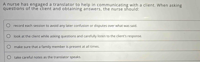 A nurse has engaged a translator to help in communicating with a client. When asking
questions of the client and obtaining answers, the nurse should:
record each session to avoid any later confusion or disputes over what was said.
look at the client while asking questions and carefully listen to the client's response.
make sure that a family member is present at all times.
take careful notes as the translator speaks.