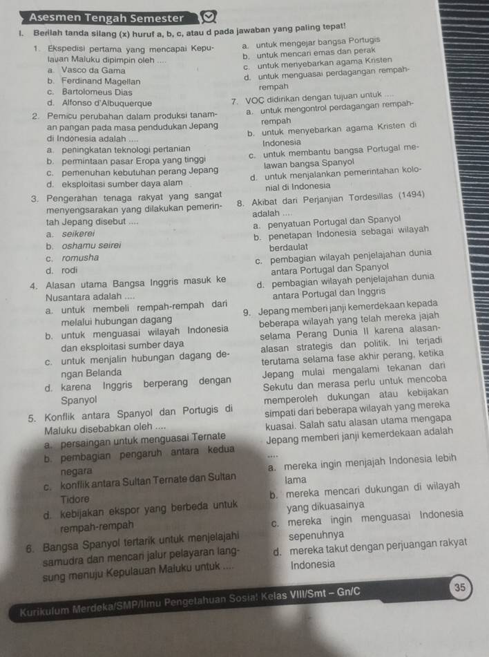 Asesmen Tengah Semester
l. Berilah tanda silang (x) huruf a, b, c, atau d pada jawaban yang paling tepat!
1. Ekspedisi pertama yang mencapai Kepu- a. untuk mengejar bangsa Portugis
lavan Maluku dipimpin oleh ....
b. untuk mencari emas dan perak
a Vasco da Gama
c. untuk menyebarkan agama Kristen
b. Ferdinand Magellan
d. untuk menguasai perdagangan rempah-
c. Bartolomeus Dias rempah
d. Alfonso d'Albuquerque
7. VOC didirikan dengan tujuan untuk ....
2. Pemicu perubahan dalam produksi tanam- a. untuk mengontrol perdagangan rempah
an pangan pada masa pendudukan Jepang rempah
b. untuk menyebarkan agama Kristen di
di Indonesia adalah ...
a peningkatan teknologi pertanian Indonesia
b. permintaan pasar Eropa yang tingg c. untuk membantu bangsa Portugal me-
c. pemenuhan kebutuhan perang Jepang lawan bangsa Spanyol
d. eksploitasi sumber daya alam d. untuk menjalankan pemerintahan kolo-
3. Pengerahan tenaga rakyat yang sangat nial di Indonesia
menyengsarakan yang dilakukan pemerin- 8. Akibat dari Perjanjian Tordesillas (1494)
adalah
tah Jepang disebut ....
a. seikerei a. penyatuan Portugal dan Spanyol
b. oshamu seirei b. penetapan Indonesia sebagai wilayah
c. romusha berdaulat
c. pembagian wilayah penjelajahan dunia
d. rodi
antara Portugal dan Spanyol
4. Alasan utama Bangsa Inggris masuk ke d. pembagian wilayah penjelajahan dunia
Nusantara adalah ....
a. untuk membeli rempah-rempah dari antara Portugal dan Inggris
melalui hubungan dagang 9. Jepang memberi janji kemerdekaan kepada
b. untuk menguasai wilayah Indonesia beberapa wilayah yang telah mereka jajah
dan eksploitasi sumber daya selama Perang Dunia II karena alasan-
c. untuk menjalin hubungan dagang de- alasan strategis dan politik. Ini terjadi
ngan Belanda terutama selama fase akhir perang, ketika
Jepang mulai mengalami tekanan dari
d. karena Inggris berperang dengan Sekutu dan merasa perlu untuk mencoba
Spanyol
5. Konflik antara Spanyol dan Portugis di memperoleh dukungan atau kebijakan
simpati dari beberapa wilayah yang mereka
Maluku disebabkan oleh .... kuasai. Salah satu alasan utama mengapa
a. persaingan untuk menguasai Ternate
b. pembagian pengaruh antara kedua Jepang memberi janji kemerdekaan adalah
negara
c. konflik antara Sultan Ternate dan Sultan a. mereka ingin menjajah Indonesia lebih
lama
Tidore b. mereka mencari dukungan di wilayah
d. kebijakan ekspor yang berbeda untuk yang dikuasainya
rempah-rempah
c. mereka ingin menguasai Indonesia
6. Bangsa Spanyol tertarik untuk menjelajahi sepenuhnya
samudra dan mencan jalur pelayaran lang- d. mereka takut dengan perjuangan rakyat
sung menuju Kepulauan Maluku untuk .... Indonesia
Kurikulum Merdeka/SMP/Ilmu Pengetahuan Sosia! Kelas VIII/Smt - Gn/C
35