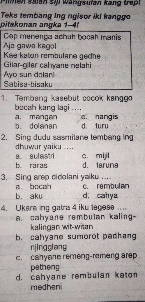 Pilinen saián siji wangsulan kang trepi
Teks tembang ing ngisor iki kanggo
pitakonan angka 1-4!
Cep menenga adhuh bocah manis
Aja gawe kagol
Kae katon rembulane gedhe
Gilar-gilar cahyane nelahi
Ayo sun dolani
Sabisa-bisaku
1. Tembang kasebut cocok kanggo
bocah kang lagi ....
a. mangan c. nangis
b. dolanan d. turu
2. Sing dudu sasmitane tembang ing
dhuwur yaiku ....
a. sulastri c. mijil
b. raras d. taruna
3. Sing arep didolani yaiku …
a. bocah c. rembulan
b. aku d. cahya
4. Ukara ing gatra 4 iku tegese ....
a. cahyane rembulan kaling-
kalingan wit-witan
b. cahyane sumorot padhang
njingglang
c. cahyane remeng-remeng arep
petheng
d. cahyane rembulan katon
medheni