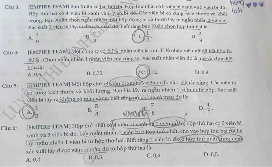 [EMPIRE TEAM] Bạn Xuân có hai hộp bi. Hộp thứ nhất có 5 viên bi xanh và 5 viên bi đỏ.
Hộp thứ hai có 4 viên bi xanh và 6 viên bi đỏ. Các viên bi có cùng kích thước và khối
lượng. Bạn Xuân chọn ngẫu nhiên một hộp đựng bi và từ đó lấy ra ngẫu nhiên 2 viên bi.
Xác suất 2 viên bi lấy ra đều có màu đỏ, biết rằng bạn Xuân chọn hộp thứ hai là:
A.  4/9 .  2/3   1/3 . D.  2/9 .
B.
Câu 4: :[EMPIRE TEAM] Một công ty có_60% _nhân viên là: nữ. Tỉ lệ nhân viên nữ đã kết hôn là:
80% . Chọn ngẫu nhiên 1 nhân viên của công ty. Xác suất nhân viên đó là: nữ và chưa kết
hôn là:
A. 0,6 B. 0,75. C. ,12. D. 0.8.
Câu 5: [EMPIRE TEAM] Một hộp chứa 4 viên bị xanh, 3 viên bi đỏ và 1 viên bi vàng. Các viên bị
có cùng kích thước và khối lượng. Bạn Hà lấy ra ngẫu nhiên 1 viên bi từ hộp. Xác suất
viên bi lấy ra không có màu vàng, biết rằng nó không có màu đỏ là:
D.
A.  1/2 .  5/8 . C.  7/8 .  4/5 .
B.
Câu 6: [EMPIRE TEAM] Hộp thứ nhất có 4 viên bi xanh và 1 viên bị đỏ, hộp thứ hai có 5 viên bi
xanh và 3 viên bi đỏ. Lấy ngẫu nhiễn 2 viên bi ở hộp thứ nhất, cho vào hộp thứ hai rồi lại
lấy ngẫu nhiên 1 viên bi từ hộp thứ hai. Biết rằng 2 viên bi lấy ở hộp thứ nhất cùng màu
xác suất lấy được viện bi màu đỏ từ hộp thứ hai là:
A. 0,4. B. 0,3.
C. 0,6. D. 0,5.