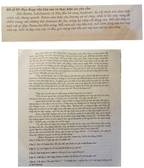 Đề số 03: Đọc đoạn văn băn sau và thực hiện các yêu cầu:
Khi Rama, Lakshmana và Xita đến bở sông Godavari, họ rất thích thú nhìn thấy
cánh vật chung quanh. Rama cảm thầy yêu thương vợ vô cùng, nhất là lúc này, nàng đã
điểm trang với những thứ Anusuya đã cho, trồng lại càng rất đảng yêu. Mỗi khi thấy có
một vật gì đẹp, Rama lại nhìn nàng. Mỗi màu sắc của bầu trời, mỗi hình dáng của hoa hay
của nụ, mỗi vẻ đẹp của cây có đều gợi chàng nhớ đến nét này hay nét nọ của nàng.
,,,
MN tuấi chiều ng, kh chàng thấy trong rừng, giữo đám cáy có trong mành đấu
trước mặt chăng mợt tuên mỹ tyật dụp, cháng trữ năn cảnh giáu, Mỗi khi có thiển nữ đi
ta chến tung lớn nùư tiếng nhạc, wới lang tanh, rang ngời sáng, lựng và ngợ cũng đếu
nổt lới iên nâư pào tượng, Rama, cối chứng Rong khác khả, kinh ngào trước về đẹp của
cơ gái, Có ta qua lại thà thần trước cứa chẳng; cháng dùng ngày nhân, và khi có phụng
wới sụ chời đến với chàng, và tiền đếu gần cháng, và rự và, 4 tê, Rama nối: ''A. xin chộc
có cm xinh đp tuyật với. Cầu trời phủ bộ chu sa. Hãy nót cho ta biết sm là củ, ở dầu đền
có vi là bà can thầu thuộc, và em xinh dẹp hoàn toàn đền thể, sư làm gì trong cảnh có đơn
Wy? Và am đến đây với mục địch gi? ''  ''Đây, tối xin khân năm trở lới những cầu hải của ngài. Tôi là con ghi của dạo sĩ
Pishrava, ciâu nột của Palastya và ông cụ vền là con của đẳng Brahma, là em hp của ngài
Knbera, ban của chúa Shisa, là người giảu có nhất và cao quý nhất trên toàn bộ với trần
này, dang gống ở phương Bảo: là cm gái của một người sủ nghị tên thi từ thần thành ứ
trên trới đền vào hoàng đề dướn củi trác dều run 20, ngyờn đã vó tần thứ năng dây cà ngọc
nii Kalla với của chứa Shiva và Parveti trên đó, Tìn tôi là Kawawol''
''Hấy nót vờ ý đỏ của có. Nếu dáng và thích lợy thì sa sử chú ý''.
'Đổi với một người dàn bà, thật không vên thổ lộ những tình câm sâu kho của minh.
ong lhi dàm têm nat vậy, vì bị thần tính di thất thúc. Xin ngài tha lốt ch .. '
Rama Miều rỡý đổ của mng. Cháng nhận ra săng chi có bộ mặt dao dức bên ngoài,
clưng thực ra thì xâu xa và tra trấn. Chàng lăng im, không trã lới. Không biết rô thậi độ
của chàng ra sao, có ta ghi thêu, khẳng dình: ''Không biết có chăng ở đây, nên thiếp đã
lăng phí có tuổi trẻ và sắc đẹp trong việc phục vụ các nhà khổ hạnh và cáa vi đạo sĩ. Giờ
thiếp đã tìm thấy chăng, cuộc dời phụ nữ của thiểp mới vó thể có đây dã ý nghĩa của nó''
Rama cầu thấy tương hại có ta, và không muần tổ ra khu khất, tìm cách thuyết
phục có ta bó ý đồ đô di. Cổ giim lạt ty phân áng trong lăng, chùng nội: ''Tạ thuộc sằng
Tập những người chiến sĩ, cản năng là một ngườt Baramn, ta không thổ nào lấy dược nàng
dầu ''. Về điều này, có ta lập tức trở lới ngày.
''Ot, nều diều trở ngại của chùng chí có thể, thì hy vọng của thiếp dang chim xuồng
lại được nổt lên. Xia chăng hấy biệt rằng mẹ thiếp là thuộc tầng lớp agua (quỷ dữ) và một
người đàn bộ ở tầng lớp đồ có thể kết dưyờn với người ở tất có mai tằng lớp''.
Rama văn còn bình tính khư chông dưa ra một trở ngại thế hai: ''Ta là người, còn năng là
lổng lập rakzham (qu)), ta không thể lấy nàng'',
(Trích Ramapaν, bản dịch của Đảo Xuân Qây, NXB Đà Nẵng (1985)
Cầu T: Nều tình thể gặp gỡ của các nhân với7
Cầu 2: Thái độ Rama thụy đổi như thể nào trước cô gài có tên Kamavali?
Cầâu 31 Tại azo Ramn lại có sự chuyển biển trong tâm li?
Câu 4: Qua đoạn trích, anh/chị hiểu gi về con người Rana
Câu 5: Anh/chị có cho rằng Rama có phần thủ lỗ khi đổi xứ với phụ nữ7
Cầu 6: Viết duạn văn nghị luận (7 - 10 dòng) nòa ý nghĩa của viện vượt qua những cóm
đǎ dài thường
