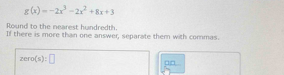 g(x)=-2x^3-2x^2+8x+3
Round to the nearest hundredth. 
If there is more than one answer, separate them with commas.
zero(s):□