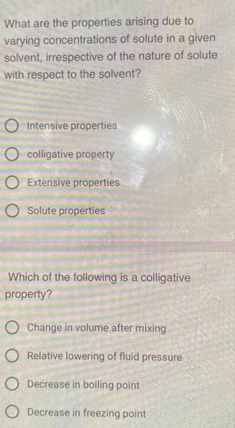 What are the properties arising due to
varying concentrations of solute in a given
solvent, irrespective of the nature of solute
with respect to the solvent?
Intensive properties
colligative property
Extensive properties
Solute properties
Which of the following is a colligative
property?
Change in volume after mixing
Relative lowering of fluid pressure
Decrease in boiling point
Decrease in freezing point