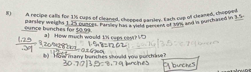 A recipe calls for 1½ cups of cleaned, chopped parsley. Each cup of cleaned, chopped 
parsley weighs 1.25 ounces. Parsley has a yield percent of 39% and is purchased in 3.5-
ounce bunches for $0.99. 
a) How much would 1½ cups cost? l·O 
b) How many bunches should you purchase?