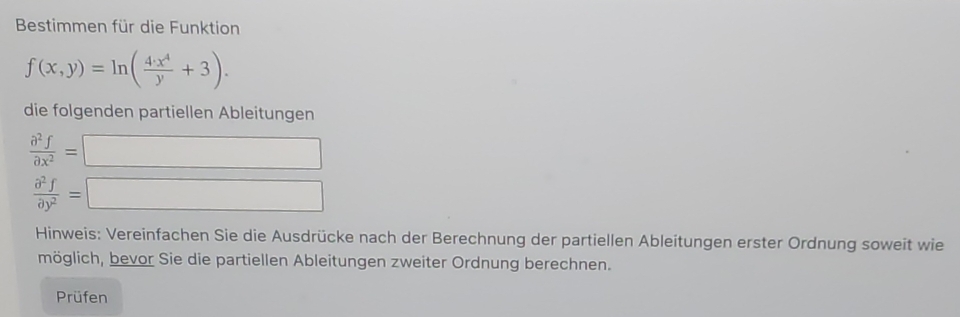 Bestimmen für die Funktion
f(x,y)=ln ( 4· x^4/y +3). 
die folgenden partiellen Ableitungen
 partial^2f/partial x^2 =□
 partial^2f/partial y^2 =□
Hinweis: Vereinfachen Sie die Ausdrücke nach der Berechnung der partiellen Ableitungen erster Ordnung soweit wie
möglich, bevor Sie die partiellen Ableitungen zweiter Ordnung berechnen.
Prüfen