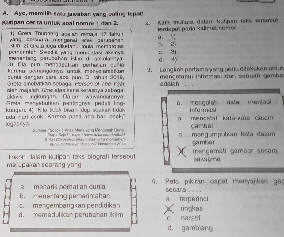 ou
A. Ayo, memilih satu jawaban yang paling tepat!
Kutipan cerita untuk soal nomor 1 dan 2. 2. Kata mutiara dalam kutipan teks tersebut
terdapat pada kalimat nomor . . . .
1) Greta Thunberg adalah remaja 17 tahun
yang bersuara mengenai efek perubahan a. 1)
iklim. 2) Greta juga diketahui mulai memprotes b. 2)
pemerintah Swedia yang membatasi aksinya c. 3)
menentang perubahan iklim di sekolahnya. d. 4)
3) Dia pun mendapatkan perhatian dunia
karena semangatnya untuk menyelamatkan 3. Langkah pertama yang perlu dilakukan untuk
dunia dengan cara apa pun. Di tahun 2019, mengetahui informasi dari sebuah gamba
Greta dinobatkan sebagai Person of The Year adalah ....
oleh majalah Time atas kerja kerasnya sebagai
aktivis lingkungan. Dalam wawancaranya,
Greta menyebutkan pentingnya peduli ling- a. mengolah data menjadi
kungan. 4) "Kita tidak bisa hidup seakan tidak informasi
ada hari esok. Karena pasti ada hari esok," b. mencatat kata-kata dalam
tegasnya.
Sumber: "Sosok 5 Anak Muda yang Mengubah Dunia, gambar
Siapa Saja?", https.//news.detik.com/berita/d-
6143432/sosok-5-anak-muda-yang-mengubah- c. mengumpulkan kata dalam
dunia-siapa-saja, diakses 7 November 2024 gambar
mengamati gambar secara
Tokoh dalam kutipan teks biografi tersebut saksama
merupakan seorang yang . . . .
4. Peta pikiran dapat menyajikan ga
a. menarik perhatian dunia secara . . . .
b. menentang pemerintahan
a. terperinci
c. mengembangkan pendidikan ringkas
d. memedulikan perubahan iklim
c. naratif
d. gamblang