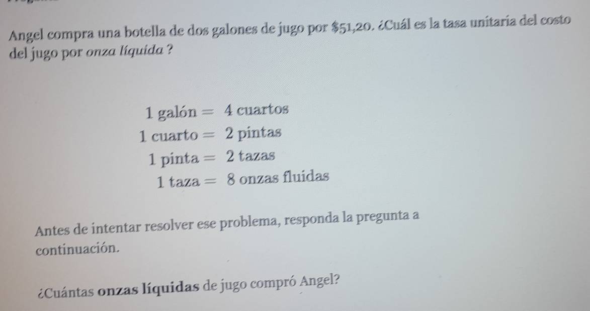 Angel compra una botella de dos galones de jugo por $51,20. ¿Cuál es la tasa unitaría del costo
del jugo por onza líquida ?
1 galón =4 cuartos
1 cuarto =2 pintas
1pinta =2 tazas
1taza=8 onzas fluidas
Antes de intentar resolver ese problema, responda la pregunta a
continuación.
¿Cuántas onzas líquidas de jugo compró Angel?