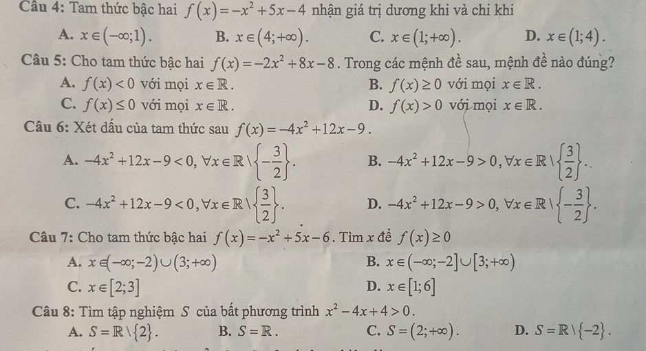 Tam thức bậc hai f(x)=-x^2+5x-4 nhận giá trị dương khi và chi khi
A. x∈ (-∈fty ;1). B. x∈ (4;+∈fty ). C. x∈ (1;+∈fty ). D. x∈ (1;4).
Câu 5: Cho tam thức bậc hai f(x)=-2x^2+8x-8. Trong các mệnh đề sau, mệnh đề nào đúng?
A. f(x)<0</tex> với mọi x∈ R. B. f(x)≥ 0 với mọi x∈ R.
C. f(x)≤ 0 với mọi x∈ R. D. f(x)>0 với mọi x∈ R.
Câu 6: Xét dấu của tam thức sau f(x)=-4x^2+12x-9.
A. -4x^2+12x-9<0,forall x∈ R| - 3/2  . B. -4x^2+12x-9>0,forall x∈ R|  3/2  .
C. -4x^2+12x-9<0,forall x∈ R|  3/2  . -4x^2+12x-9>0,forall x∈ R| - 3/2  .
D.
Câu 7: Cho tam thức bậc hai f(x)=-x^2+5x-6. Tìm x để f(x)≥ 0
A. x∈ (-∈fty ;-2)∪ (3;+∈fty ) B. x∈ (-∈fty ;-2]∪ [3;+∈fty )
C. x∈ [2;3] D. x∈ [1;6]
Câu 8: Tìm tập nghiệm S của bất phương trình x^2-4x+4>0.
A. S=R/ 2 . B. S=R. C. S=(2;+∈fty ). D. S=R| -2 .