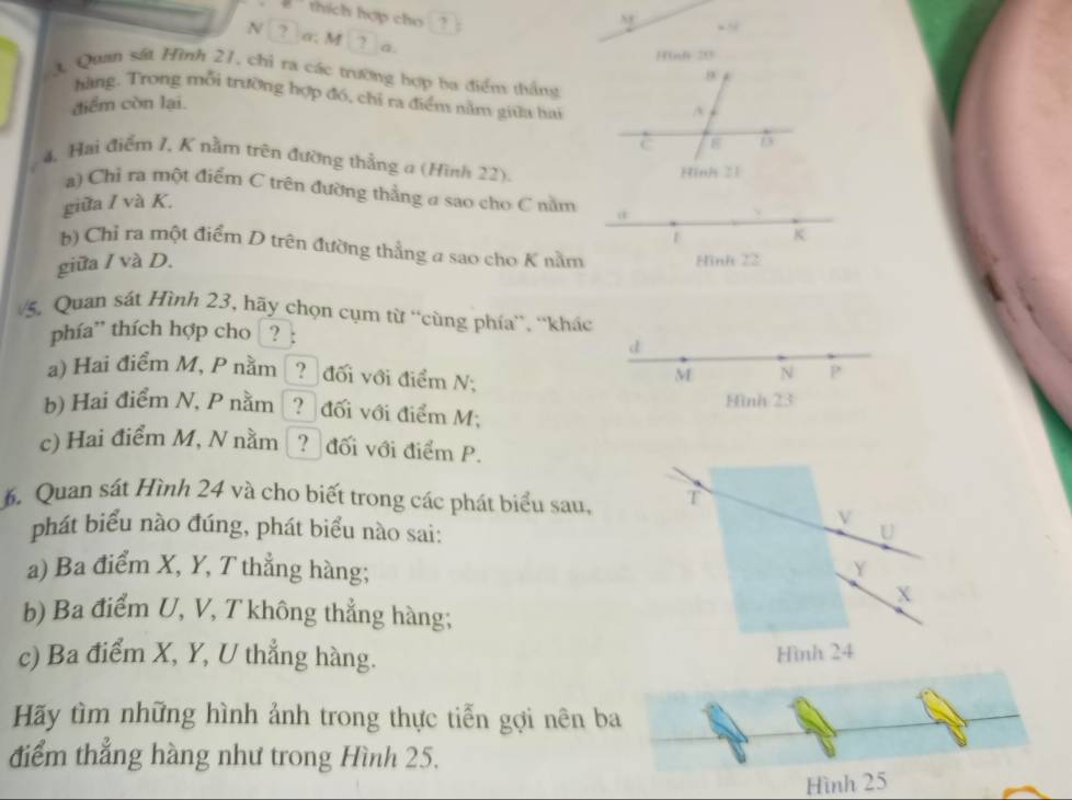 = thích hợp cho ?
N σ. M a.
Fnh 20
Quan sát Hình 21, chỉ ra các trường hợp ba điểm thắng
hàng. Trong mỗi trường hợp đó, chỉ ra điểm nằm giữa hai
điểm còn lại.
A
C
4, Hai điểm 1, K nằm trên đường thẳng a (Hình 22).
Hinh 21
a) Chỉ ra một điểm C trên đường thẳng a sao cho C nằm
giữa / và K.
K
b) Chỉ ra một điểm D trên đường thẳng a sao cho K nằm
giữa / và D. Hình 22
5. Quan sát Hình 23, hãy chọn cụm từ “cùng phía”, ''khác
phía'' thích hợp cho ? :
d
a) Hai điểm M, P nằm ? đối với điểm N;
M N P
b) Hai điểm N, P nằm ? đối với điểm M; Hình 23
c) Hai điểm M, N nằm Đ? đối với điểm P.
6. Quan sát Hình 24 và cho biết trong các phát biểu sau, T
V
phát biểu nào đúng, phát biểu nào sai:
U
a) Ba điểm X, Y, T thẳng hàng;
Y
X
b) Ba điểm U, V, T không thẳng hàng;
c) Ba điểm X, Y, U thẳng hàng.
Hình 24
Hãy tìm những hình ảnh trong thực tiến gợi nên ba
điểm thẳng hàng như trong Hình 25.
Hình 25