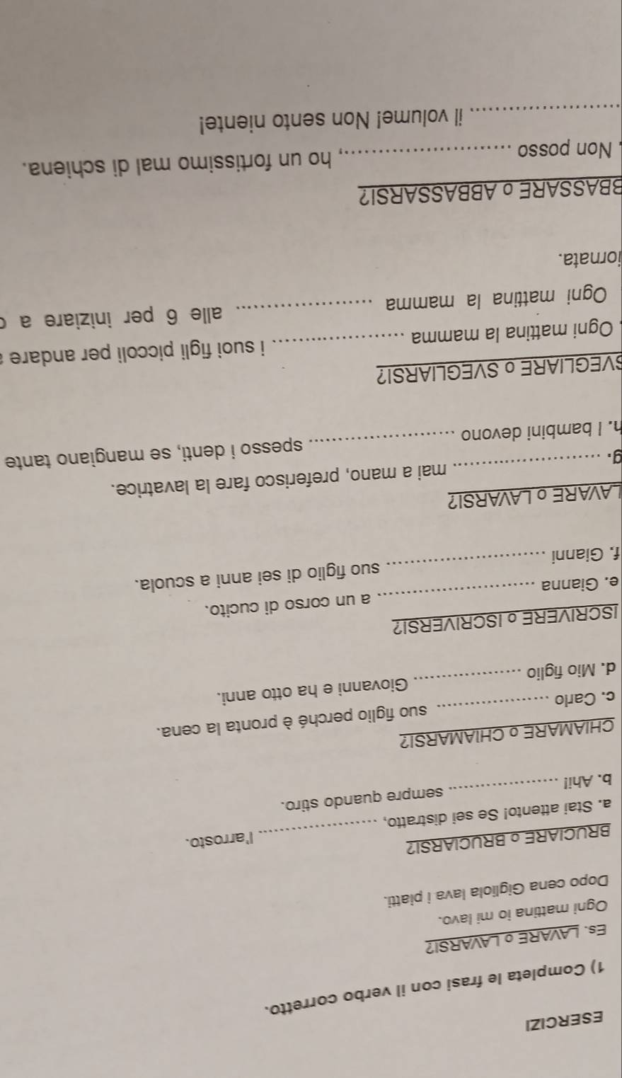 ESERCIZI 
1) Completa le frasi con il verbo corretto. 
Es. LAVARE o LAVARSI? 
Ogni mattina io mi lavo. 
Dopo cena Gigliola lava i piatti. 
BRUCIARE o BRUCIARSI? 
a. Stai attento! Se sei distratto, _I'arrosto. 
b. Ahi! _sempre quando stiro. 
CHIAMAREo CHIAMARSI? 
c. Carlo _suo figlio perché è pronta la cena. 
d. Mio figlio _Giovanni e ha otto anni. 
ISCRIVERE o ISCRIVERSI? 
e. Gianna _a un corso di cucito. 
f. Gianni _suo figlio di sei anni a scuola. 
LAVARE o LAVARSI? 
g . mai a mano, preferisco fare la lavatrice. 
h. I bambini devono _spesso i denti, se mangiano tante 
SVEGLIARE o SVEGLIARSI? 
Ogni mattina la mamma _ i suoi figli piccoli per andare . 
Ogni mattina la mamma _alle 6 per iniziare a c 
iornata. 
BBASSAREoABBASSARSI? 
Non posso _ho un fortissimo mal di schiena. 
_il volume! Non sento niente!