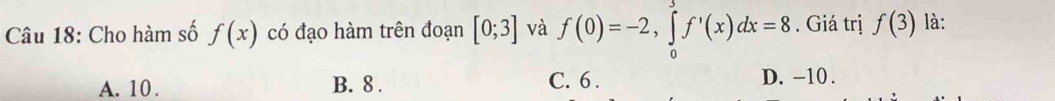 Cho hàm số f(x) có đạo hàm trên đoạn [0;3] và f(0)=-2, ∈tlimits _0^3f'(x)dx=8. Giá trị f(3) là:
A. 10. B. 8. C. 6. D. -10.