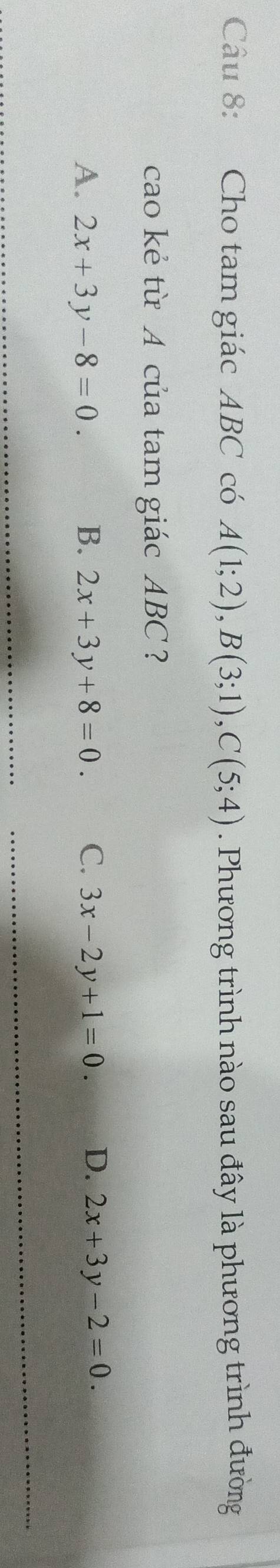 Cho tam giác ABC có A(1;2), B(3;1), C(5;4). Phương trình nào sau đây là phương trình đường
cao kẻ từ A của tam giác ABC ?
A. 2x+3y-8=0. B. 2x+3y+8=0. C. 3x-2y+1=0. D. 2x+3y-2=0. 
_