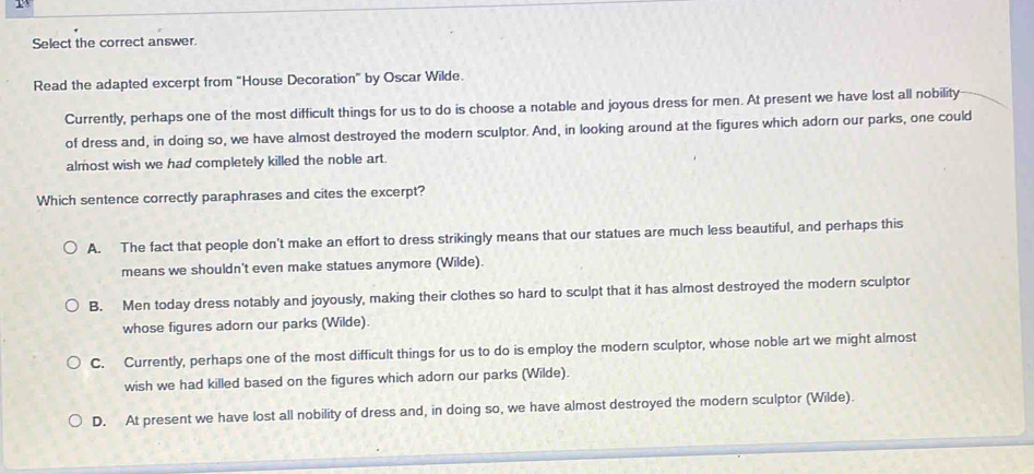 Select the correct answer.
Read the adapted excerpt from "House Decoration” by Oscar Wilde.
Currently, perhaps one of the most difficult things for us to do is choose a notable and joyous dress for men. At present we have lost all nobility
of dress and, in doing so, we have almost destroyed the modern sculptor. And, in looking around at the figures which adorn our parks, one could
almost wish we had completely killed the noble art.
Which sentence correctly paraphrases and cites the excerpt?
A. The fact that people don't make an effort to dress strikingly means that our statues are much less beautiful, and perhaps this
means we shouldn't even make statues anymore (Wilde).
B. Men today dress notably and joyously, making their clothes so hard to sculpt that it has almost destroyed the modern sculptor
whose figures adorn our parks (Wilde).
C. Currently, perhaps one of the most difficult things for us to do is employ the modern sculptor, whose noble art we might almost
wish we had killed based on the figures which adorn our parks (Wilde).
D. At present we have lost all nobility of dress and, in doing so, we have almost destroyed the modern sculptor (Wilde).