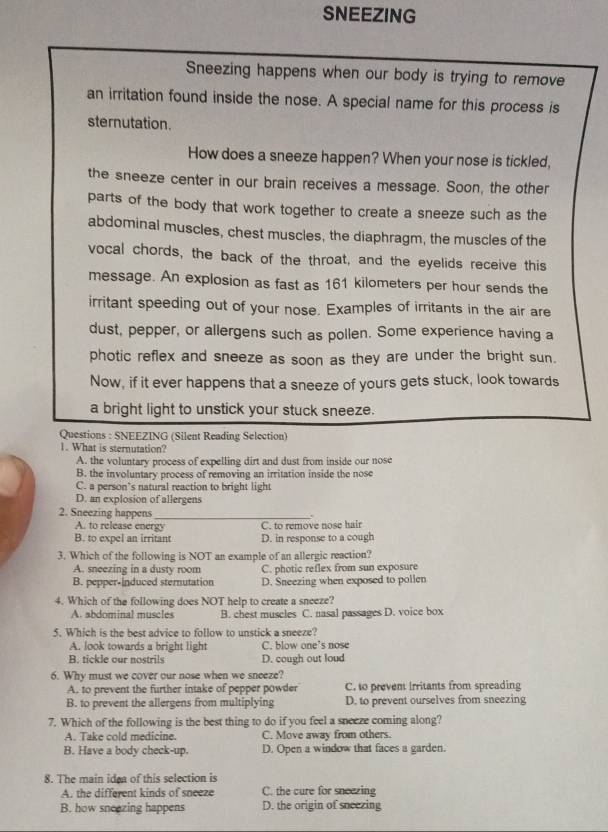 SNEEZING
Sneezing happens when our body is trying to remove
an irritation found inside the nose. A special name for this process is
sternutation.
How does a sneeze happen? When your nose is tickled,
the sneeze center in our brain receives a message. Soon, the other
parts of the body that work together to create a sneeze such as the
abdominal muscles, chest muscles, the diaphragm, the muscles of the
vocal chords, the back of the throat, and the eyelids receive this
message. An explosion as fast as 161 kilometers per hour sends the
irritant speeding out of your nose. Examples of irritants in the air are
dust, pepper, or allergens such as pollen. Some experience having a
photic reflex and sneeze as soon as they are under the bright sun.
Now, if it ever happens that a sneeze of yours gets stuck, look towards
a bright light to unstick your stuck sneeze.
Questions : SNEEZING (Silent Reading Selection)
1. What is sternutation?
A. the voluntary process of expelling dirt and dust from inside our nose
B. the involuntary process of removing an irritation inside the nose
C. a person’s natural reaction to bright light
D. an explosion of allergens
2. Sneezing happens_

A. to release energy C. to remove nose hair
B. to expel an irritant D. in response to a cough
3. Which of the following is NOT an example of an allergic reaction?
A. sneezing in a dusty room C. photic reflex from sun exposure
B. pepper-induced sternutation D. Sneezing when exposed to pollen
4. Which of the following does NOT help to create a sneeze?
A. abdominal muscles B. chest muscles C. nasal passages D. voice box
5. Which is the best advice to follow to unstick a sneeze?
A. look towards a bright light C. blow one’s nose
B. tickle our nostrils D. cough out loud
6. Why must we cover our nose when we sneeze?
A. to prevent the further intake of pepper powder C. to prevent Irritants from spreading
B. to prevent the allergens from multiplying D. to prevent ourselves from sneezing
7. Which of the following is the best thing to do if you feel a sneeze coming along?
A. Take cold medicine. C. Move away from others.
B. Have a body check-up. D. Open a window that faces a garden.
8. The main idea of this selection is
A. the different kinds of sneeze C. the cure for sneezing
B. how sneezing happens D. the origin of sneezing
