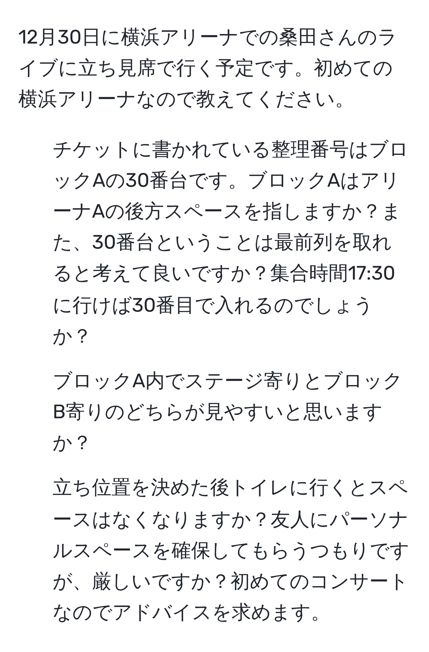 12月30日に横浜アリーナでの桑田さんのライブに立ち見席で行く予定です。初めての横浜アリーナなので教えてください。  
1. チケットに書かれている整理番号はブロックAの30番台です。ブロックAはアリーナAの後方スペースを指しますか？また、30番台ということは最前列を取れると考えて良いですか？集合時間17:30に行けば30番目で入れるのでしょうか？  
2. ブロックA内でステージ寄りとブロックB寄りのどちらが見やすいと思いますか？  
3. 立ち位置を決めた後トイレに行くとスペースはなくなりますか？友人にパーソナルスペースを確保してもらうつもりですが、厳しいですか？初めてのコンサートなのでアドバイスを求めます。