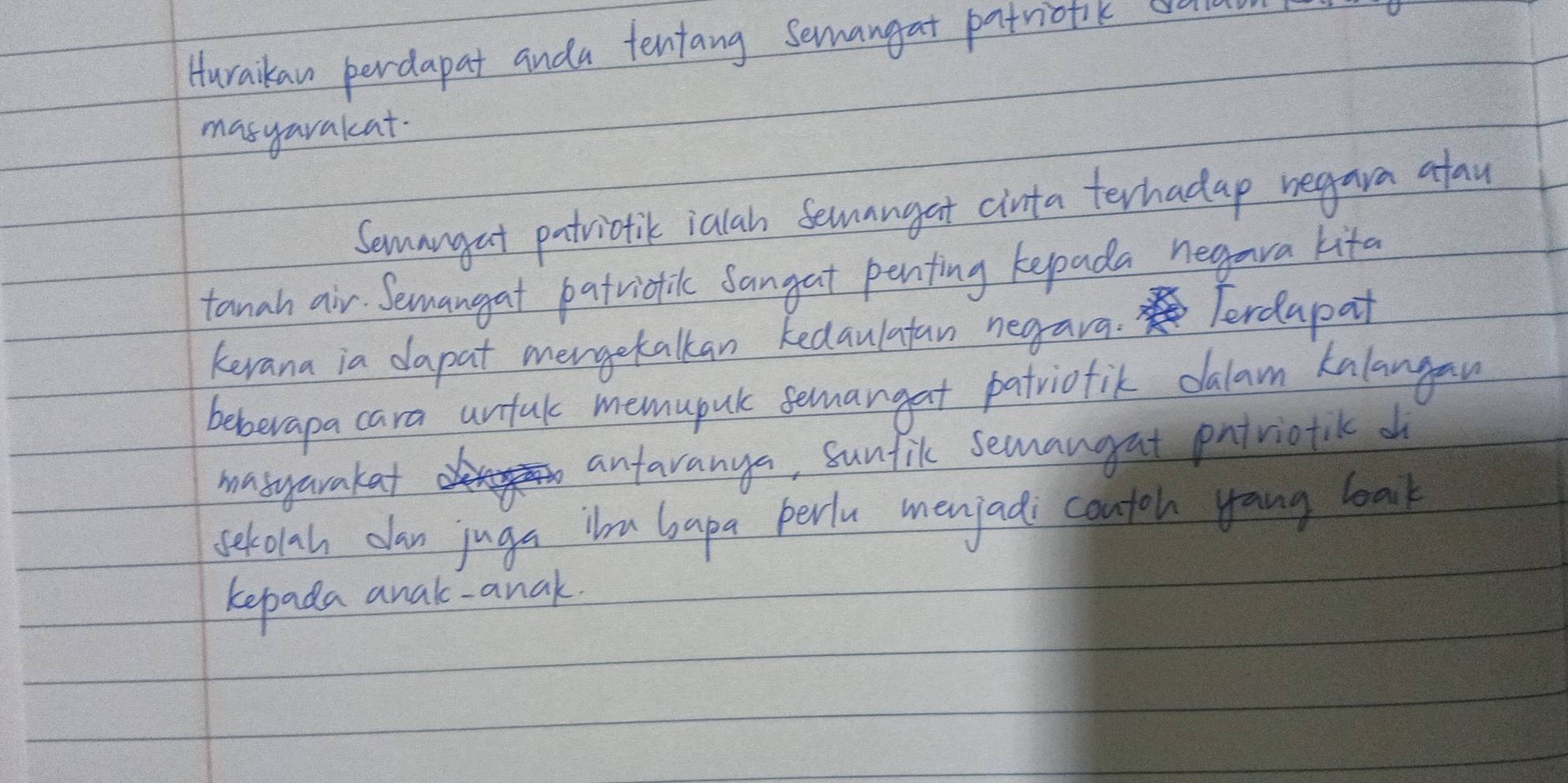 Huraikan perdapat anda tentang semangat patrionk cra 
masyarakat. 
Semangat patrictik ialah Semangat cinta terhadap negara afau 
tanah air. Semangat patrictic sangat penfing kepada negara kita 
kevana ia dapat mergetalkan kedaulatan negara. Terdapat 
beberapa cara unfal memupul semangat patriofik dalam kalangan 
masyarakat antaranya, sunfik semangat pntriotilk o 
setolah dan juga iu bapa perlu menjadi contoh yang lak 
kepada anak- anak.