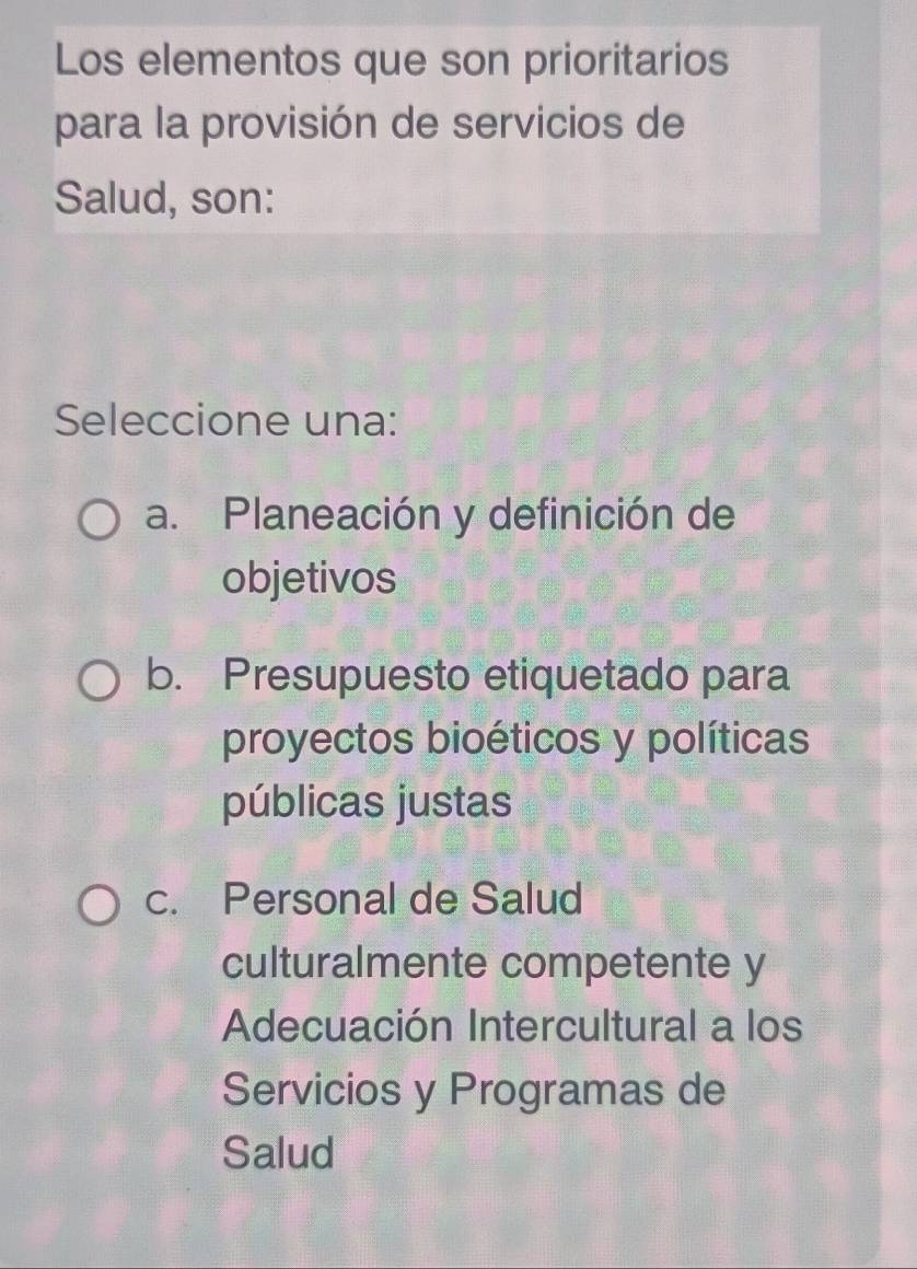 Los elementos que son prioritarios
para la provisión de servicios de
Salud, son:
Seleccione una:
a. Planeación y definición de
objetivos
b. Presupuesto etiquetado para
proyectos bioéticos y políticas
públicas justas
c. Personal de Salud
culturalmente competente y
Adecuación Intercultural a los
Servicios y Programas de
Salud