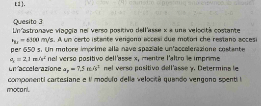 t1). 
Quesito 3 
Un’astronave viaggia nel verso positivo dell'asse x a una velocità costante
v_0x=6300m/s s. A un certo istante vengono accesi due motori che restano accesi 
per 650 s. Un motore imprime alla nave spaziale un’accelerazione costante
a_x=2,1m/s^2 nel verso positivo dell’asse x, mentre l’altro le imprime 
un’accelerazione a_y=7,5m/s^2 nel verso positivo dell’asse y. Determina le 
componenti cartesiane e il modulo della velocità quando vengono spenti i 
motori.