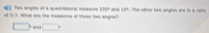 Two angles of a quadrilateral measure 230° and 10°. The other two angies are in a ratio 
of 5:7. What are the measures of those two angies?
□° and □°