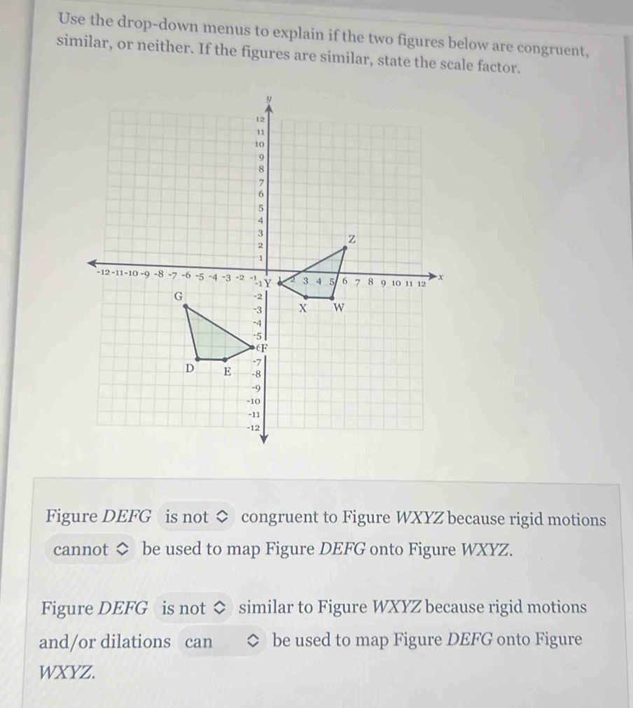 Use the drop-down menus to explain if the two figures below are congruent, 
similar, or neither. If the figures are similar, state the scale factor. 
Figure DEFG is not ◇ congruent to Figure WXYZ because rigid motions 
cannot ◇ be used to map Figure DEFG onto Figure WXYZ. 
Figure DEFG is not similar to Figure WXYZ because rigid motions 
and/or dilations can be used to map Figure DEFG onto Figure
WXYZ.