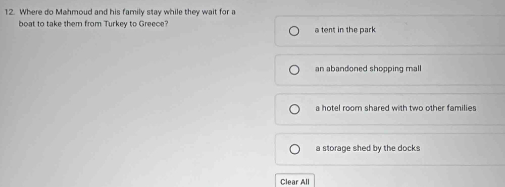 Where do Mahmoud and his family stay while they wait for a
boat to take them from Turkey to Greece?
a tent in the park
an abandoned shopping mall
a hotel room shared with two other families
a storage shed by the docks
Clear All