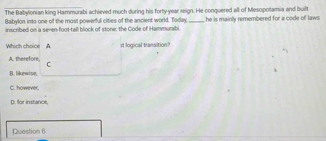 The Babylonian king Hammurabi achieved much during his forty-year reign. He conquered all of Mesopotamia and built
Babylon into one of the most powerful cities of the ancient world. Today,_ he is mainly remembered for a code of laws
inscribed on a seven-foot-tall block of stone: the Code of Hammurabi.
Which choice A st logical transition?
A. therefore
C
B. likewise,
C. however,
D. for instance,
Question 6